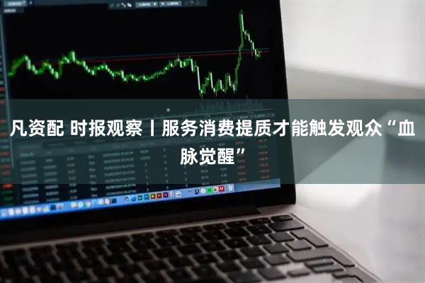 凡资配 时报观察丨服务消费提质才能触发观众“血脉觉醒”