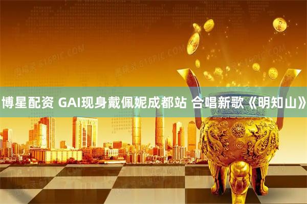 博星配资 GAI现身戴佩妮成都站 合唱新歌《明知山》