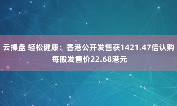 云操盘 轻松健康：香港公开发售获1421.47倍认购 每股发售价22.68港元