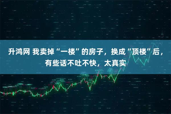 升鸿网 我卖掉“一楼”的房子，换成“顶楼”后，有些话不吐不快，太真实