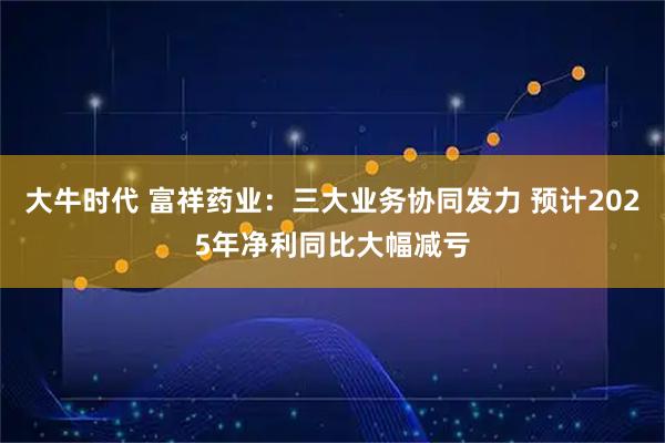 大牛时代 富祥药业：三大业务协同发力 预计2025年净利同比大幅减亏