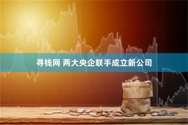 寻钱网 两大央企联手成立新公司