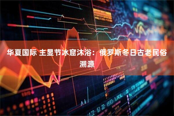 华夏国际 主显节冰窟沐浴：俄罗斯冬日古老民俗溯源
