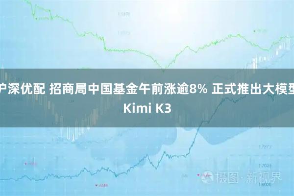 沪深优配 招商局中国基金午前涨逾8% 正式推出大模型Kimi K3